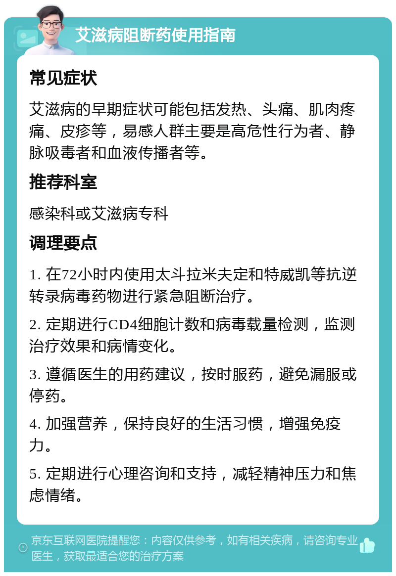 艾滋病阻断药使用指南 常见症状 艾滋病的早期症状可能包括发热、头痛、肌肉疼痛、皮疹等，易感人群主要是高危性行为者、静脉吸毒者和血液传播者等。 推荐科室 感染科或艾滋病专科 调理要点 1. 在72小时内使用太斗拉米夫定和特威凯等抗逆转录病毒药物进行紧急阻断治疗。 2. 定期进行CD4细胞计数和病毒载量检测，监测治疗效果和病情变化。 3. 遵循医生的用药建议，按时服药，避免漏服或停药。 4. 加强营养，保持良好的生活习惯，增强免疫力。 5. 定期进行心理咨询和支持，减轻精神压力和焦虑情绪。