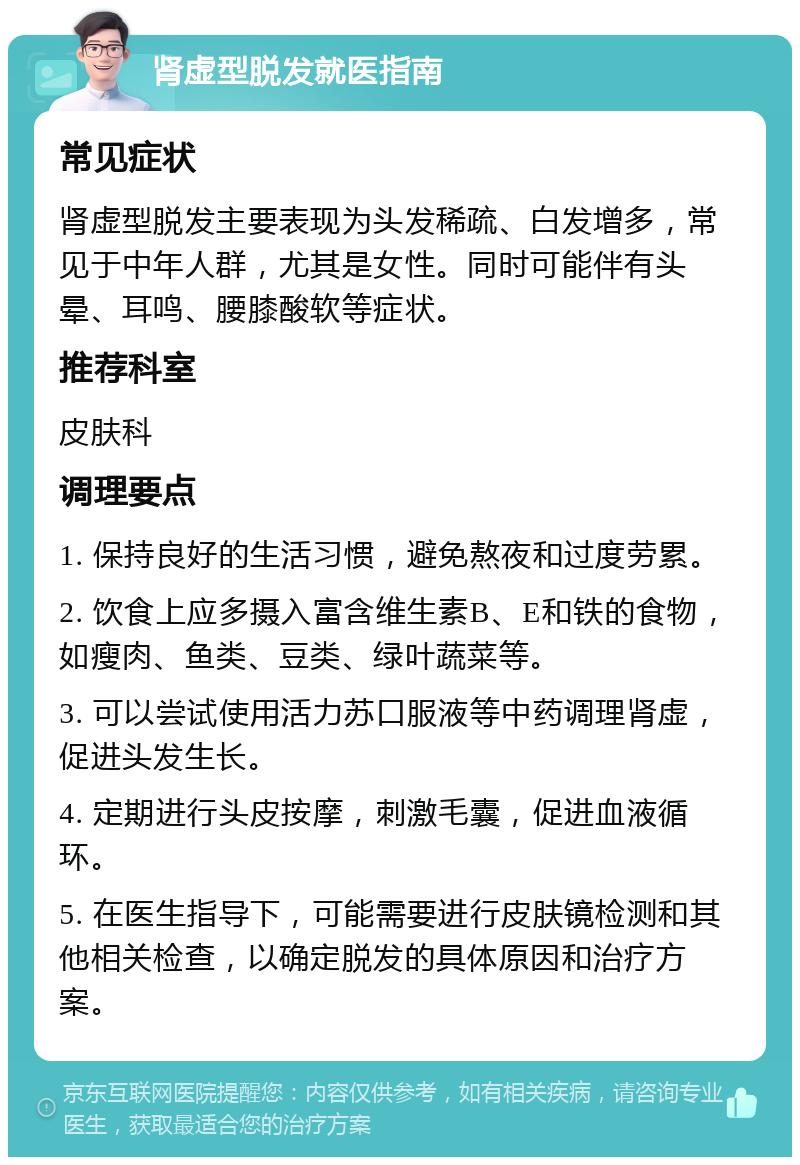 肾虚型脱发就医指南 常见症状 肾虚型脱发主要表现为头发稀疏、白发增多，常见于中年人群，尤其是女性。同时可能伴有头晕、耳鸣、腰膝酸软等症状。 推荐科室 皮肤科 调理要点 1. 保持良好的生活习惯，避免熬夜和过度劳累。 2. 饮食上应多摄入富含维生素B、E和铁的食物，如瘦肉、鱼类、豆类、绿叶蔬菜等。 3. 可以尝试使用活力苏口服液等中药调理肾虚，促进头发生长。 4. 定期进行头皮按摩，刺激毛囊，促进血液循环。 5. 在医生指导下，可能需要进行皮肤镜检测和其他相关检查，以确定脱发的具体原因和治疗方案。