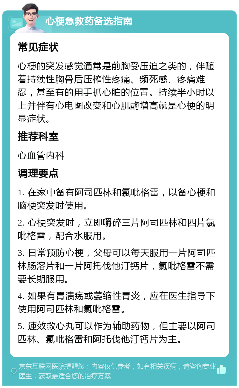 心梗急救药备选指南 常见症状 心梗的突发感觉通常是前胸受压迫之类的，伴随着持续性胸骨后压榨性疼痛、频死感、疼痛难忍，甚至有的用手抓心脏的位置。持续半小时以上并伴有心电图改变和心肌酶增高就是心梗的明显症状。 推荐科室 心血管内科 调理要点 1. 在家中备有阿司匹林和氯吡格雷，以备心梗和脑梗突发时使用。 2. 心梗突发时，立即嚼碎三片阿司匹林和四片氯吡格雷，配合水服用。 3. 日常预防心梗，父母可以每天服用一片阿司匹林肠溶片和一片阿托伐他汀钙片，氯吡格雷不需要长期服用。 4. 如果有胃溃疡或萎缩性胃炎，应在医生指导下使用阿司匹林和氯吡格雷。 5. 速效救心丸可以作为辅助药物，但主要以阿司匹林、氯吡格雷和阿托伐他汀钙片为主。