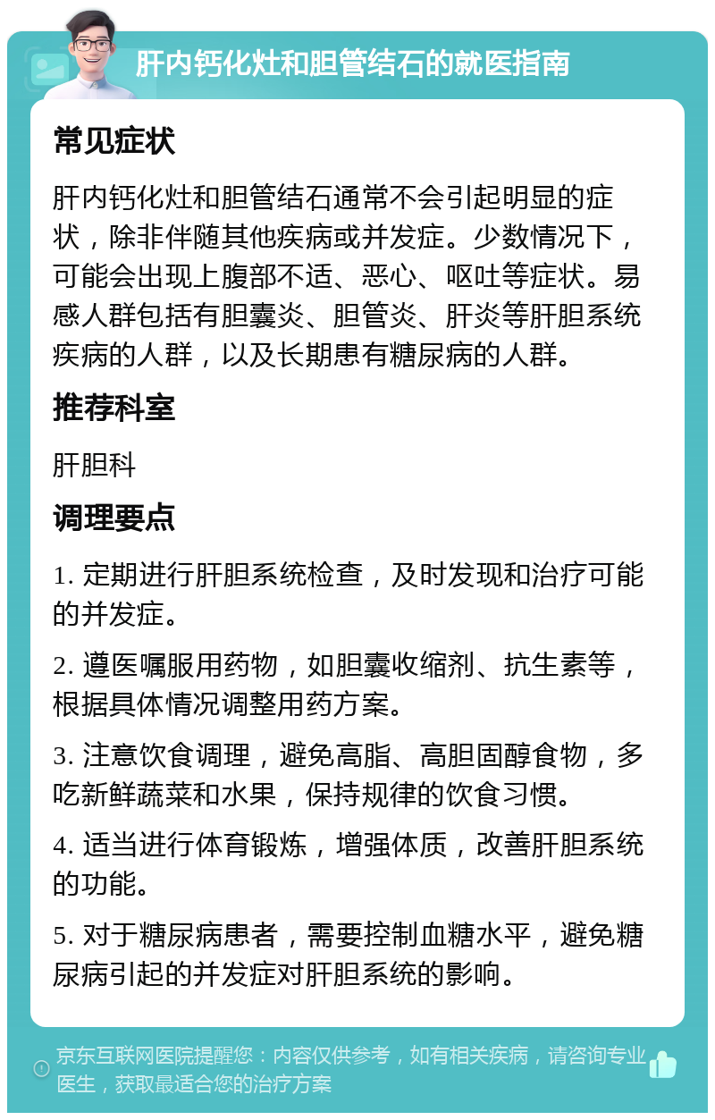 肝内钙化灶和胆管结石的就医指南 常见症状 肝内钙化灶和胆管结石通常不会引起明显的症状，除非伴随其他疾病或并发症。少数情况下，可能会出现上腹部不适、恶心、呕吐等症状。易感人群包括有胆囊炎、胆管炎、肝炎等肝胆系统疾病的人群，以及长期患有糖尿病的人群。 推荐科室 肝胆科 调理要点 1. 定期进行肝胆系统检查，及时发现和治疗可能的并发症。 2. 遵医嘱服用药物，如胆囊收缩剂、抗生素等，根据具体情况调整用药方案。 3. 注意饮食调理，避免高脂、高胆固醇食物，多吃新鲜蔬菜和水果，保持规律的饮食习惯。 4. 适当进行体育锻炼，增强体质，改善肝胆系统的功能。 5. 对于糖尿病患者，需要控制血糖水平，避免糖尿病引起的并发症对肝胆系统的影响。