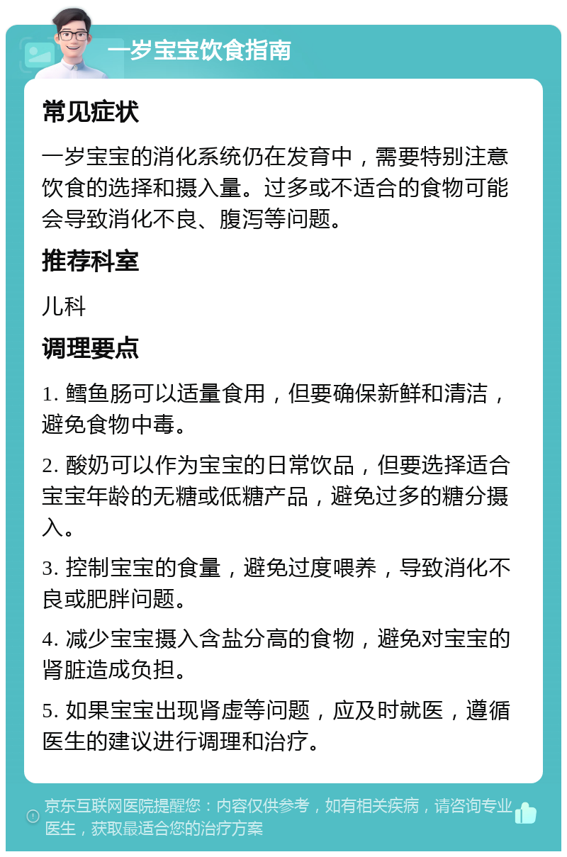 一岁宝宝饮食指南 常见症状 一岁宝宝的消化系统仍在发育中，需要特别注意饮食的选择和摄入量。过多或不适合的食物可能会导致消化不良、腹泻等问题。 推荐科室 儿科 调理要点 1. 鳕鱼肠可以适量食用，但要确保新鲜和清洁，避免食物中毒。 2. 酸奶可以作为宝宝的日常饮品，但要选择适合宝宝年龄的无糖或低糖产品，避免过多的糖分摄入。 3. 控制宝宝的食量，避免过度喂养，导致消化不良或肥胖问题。 4. 减少宝宝摄入含盐分高的食物，避免对宝宝的肾脏造成负担。 5. 如果宝宝出现肾虚等问题，应及时就医，遵循医生的建议进行调理和治疗。