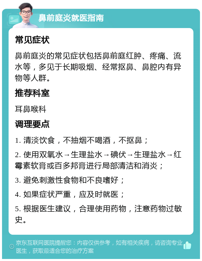 鼻前庭炎就医指南 常见症状 鼻前庭炎的常见症状包括鼻前庭红肿、疼痛、流水等，多见于长期吸烟、经常抠鼻、鼻腔内有异物等人群。 推荐科室 耳鼻喉科 调理要点 1. 清淡饮食，不抽烟不喝酒，不抠鼻； 2. 使用双氧水→生理盐水→碘伏→生理盐水→红霉素软膏或百多邦膏进行局部清洁和消炎； 3. 避免刺激性食物和不良嗜好； 4. 如果症状严重，应及时就医； 5. 根据医生建议，合理使用药物，注意药物过敏史。