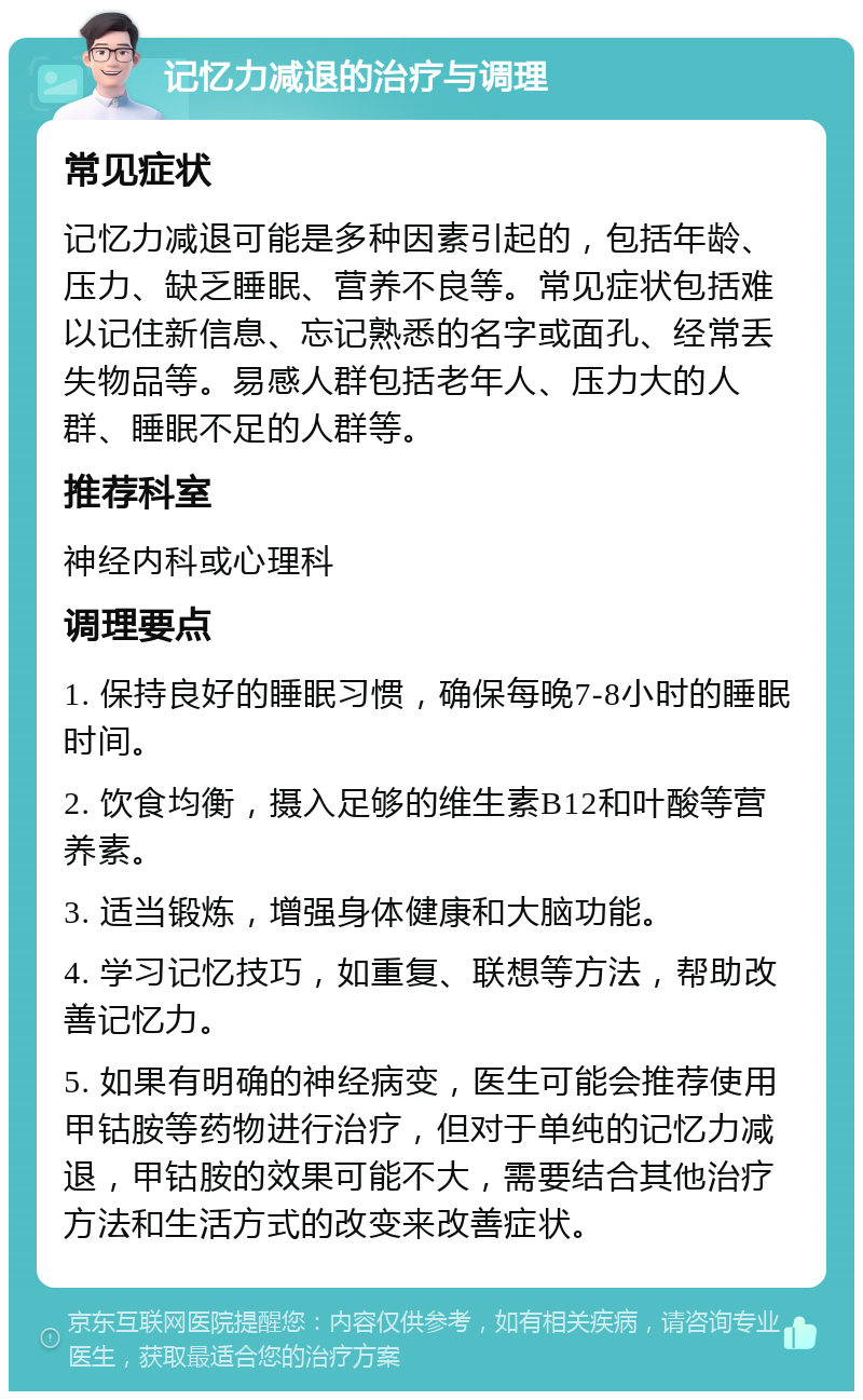 记忆力减退的治疗与调理 常见症状 记忆力减退可能是多种因素引起的，包括年龄、压力、缺乏睡眠、营养不良等。常见症状包括难以记住新信息、忘记熟悉的名字或面孔、经常丢失物品等。易感人群包括老年人、压力大的人群、睡眠不足的人群等。 推荐科室 神经内科或心理科 调理要点 1. 保持良好的睡眠习惯，确保每晚7-8小时的睡眠时间。 2. 饮食均衡，摄入足够的维生素B12和叶酸等营养素。 3. 适当锻炼，增强身体健康和大脑功能。 4. 学习记忆技巧，如重复、联想等方法，帮助改善记忆力。 5. 如果有明确的神经病变，医生可能会推荐使用甲钴胺等药物进行治疗，但对于单纯的记忆力减退，甲钴胺的效果可能不大，需要结合其他治疗方法和生活方式的改变来改善症状。