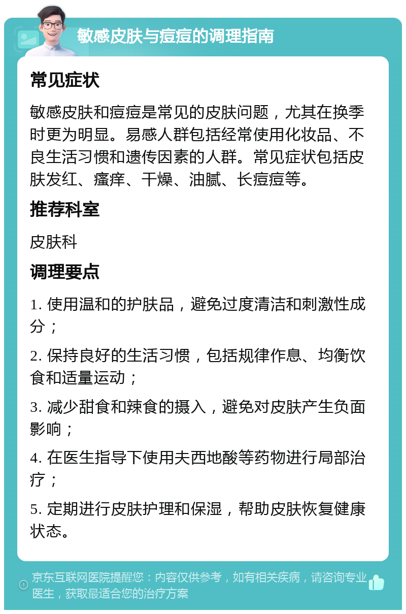 敏感皮肤与痘痘的调理指南 常见症状 敏感皮肤和痘痘是常见的皮肤问题，尤其在换季时更为明显。易感人群包括经常使用化妆品、不良生活习惯和遗传因素的人群。常见症状包括皮肤发红、瘙痒、干燥、油腻、长痘痘等。 推荐科室 皮肤科 调理要点 1. 使用温和的护肤品，避免过度清洁和刺激性成分； 2. 保持良好的生活习惯，包括规律作息、均衡饮食和适量运动； 3. 减少甜食和辣食的摄入，避免对皮肤产生负面影响； 4. 在医生指导下使用夫西地酸等药物进行局部治疗； 5. 定期进行皮肤护理和保湿，帮助皮肤恢复健康状态。