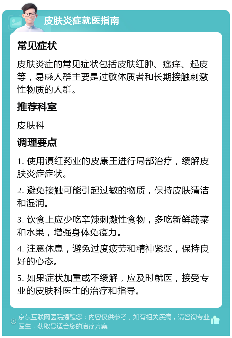 皮肤炎症就医指南 常见症状 皮肤炎症的常见症状包括皮肤红肿、瘙痒、起皮等，易感人群主要是过敏体质者和长期接触刺激性物质的人群。 推荐科室 皮肤科 调理要点 1. 使用滇红药业的皮康王进行局部治疗，缓解皮肤炎症症状。 2. 避免接触可能引起过敏的物质，保持皮肤清洁和湿润。 3. 饮食上应少吃辛辣刺激性食物，多吃新鲜蔬菜和水果，增强身体免疫力。 4. 注意休息，避免过度疲劳和精神紧张，保持良好的心态。 5. 如果症状加重或不缓解，应及时就医，接受专业的皮肤科医生的治疗和指导。