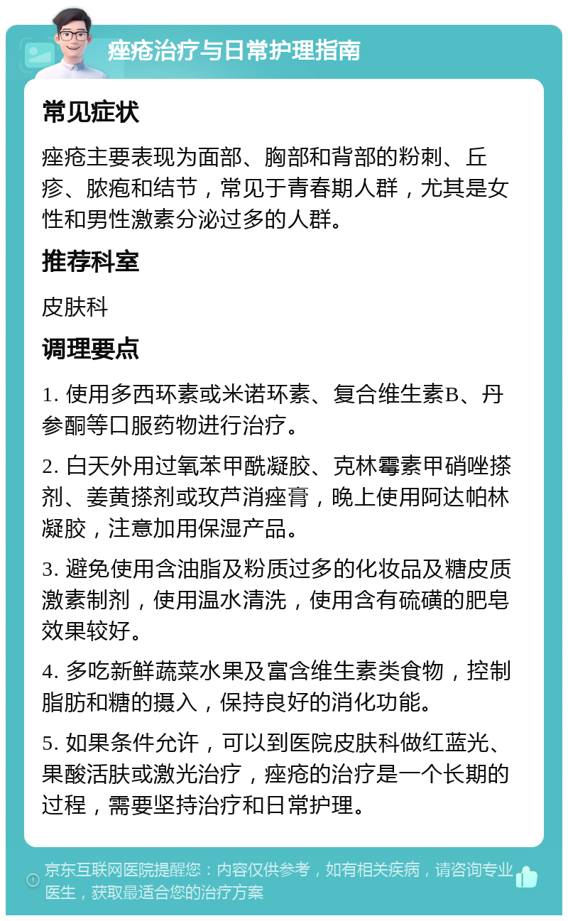 痤疮治疗与日常护理指南 常见症状 痤疮主要表现为面部、胸部和背部的粉刺、丘疹、脓疱和结节，常见于青春期人群，尤其是女性和男性激素分泌过多的人群。 推荐科室 皮肤科 调理要点 1. 使用多西环素或米诺环素、复合维生素B、丹参酮等口服药物进行治疗。 2. 白天外用过氧苯甲酰凝胶、克林霉素甲硝唑搽剂、姜黄搽剂或玫芦消痤膏，晚上使用阿达帕林凝胶，注意加用保湿产品。 3. 避免使用含油脂及粉质过多的化妆品及糖皮质激素制剂，使用温水清洗，使用含有硫磺的肥皂效果较好。 4. 多吃新鲜蔬菜水果及富含维生素类食物，控制脂肪和糖的摄入，保持良好的消化功能。 5. 如果条件允许，可以到医院皮肤科做红蓝光、果酸活肤或激光治疗，痤疮的治疗是一个长期的过程，需要坚持治疗和日常护理。