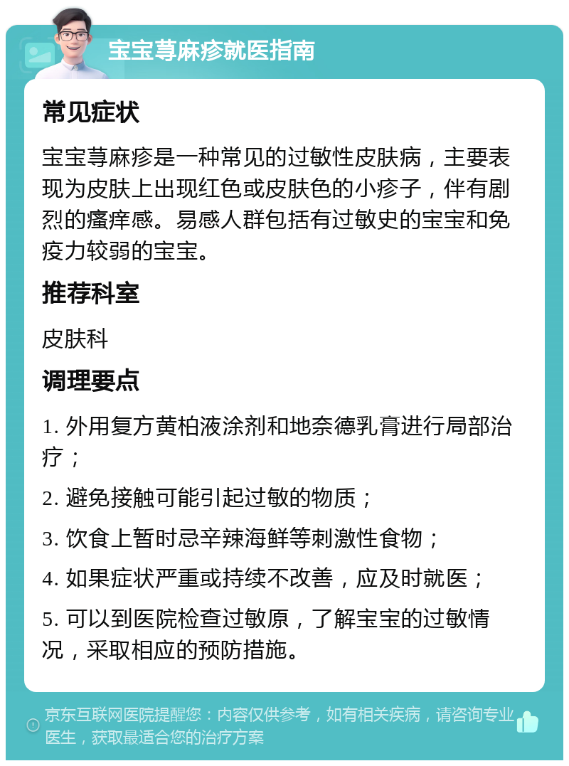 宝宝荨麻疹就医指南 常见症状 宝宝荨麻疹是一种常见的过敏性皮肤病，主要表现为皮肤上出现红色或皮肤色的小疹子，伴有剧烈的瘙痒感。易感人群包括有过敏史的宝宝和免疫力较弱的宝宝。 推荐科室 皮肤科 调理要点 1. 外用复方黄柏液涂剂和地奈德乳膏进行局部治疗； 2. 避免接触可能引起过敏的物质； 3. 饮食上暂时忌辛辣海鲜等刺激性食物； 4. 如果症状严重或持续不改善，应及时就医； 5. 可以到医院检查过敏原，了解宝宝的过敏情况，采取相应的预防措施。