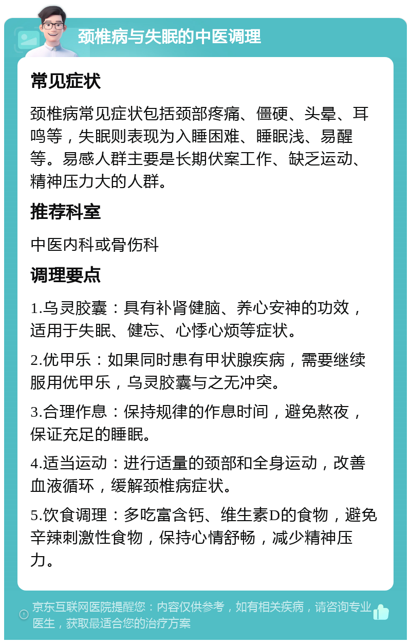 颈椎病与失眠的中医调理 常见症状 颈椎病常见症状包括颈部疼痛、僵硬、头晕、耳鸣等，失眠则表现为入睡困难、睡眠浅、易醒等。易感人群主要是长期伏案工作、缺乏运动、精神压力大的人群。 推荐科室 中医内科或骨伤科 调理要点 1.乌灵胶囊：具有补肾健脑、养心安神的功效，适用于失眠、健忘、心悸心烦等症状。 2.优甲乐：如果同时患有甲状腺疾病，需要继续服用优甲乐，乌灵胶囊与之无冲突。 3.合理作息：保持规律的作息时间，避免熬夜，保证充足的睡眠。 4.适当运动：进行适量的颈部和全身运动，改善血液循环，缓解颈椎病症状。 5.饮食调理：多吃富含钙、维生素D的食物，避免辛辣刺激性食物，保持心情舒畅，减少精神压力。