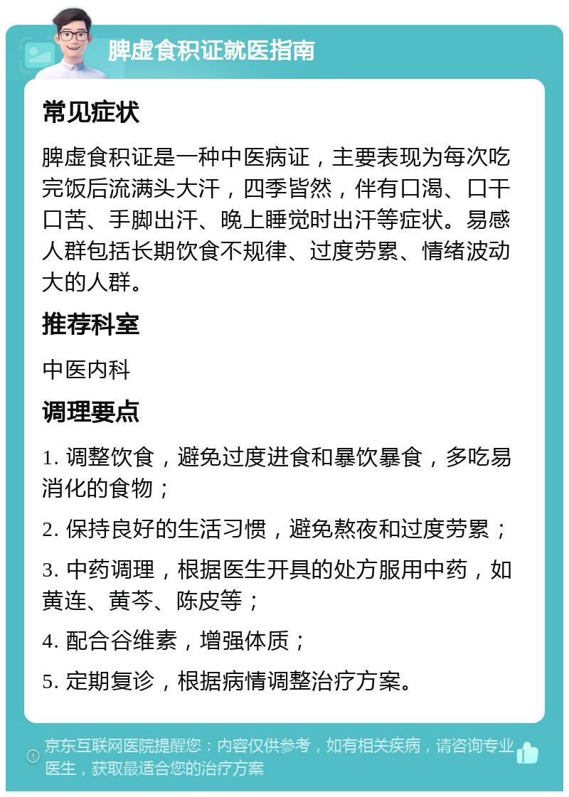 脾虚食积证就医指南 常见症状 脾虚食积证是一种中医病证，主要表现为每次吃完饭后流满头大汗，四季皆然，伴有口渴、口干口苦、手脚出汗、晚上睡觉时出汗等症状。易感人群包括长期饮食不规律、过度劳累、情绪波动大的人群。 推荐科室 中医内科 调理要点 1. 调整饮食，避免过度进食和暴饮暴食，多吃易消化的食物； 2. 保持良好的生活习惯，避免熬夜和过度劳累； 3. 中药调理，根据医生开具的处方服用中药，如黄连、黄芩、陈皮等； 4. 配合谷维素，增强体质； 5. 定期复诊，根据病情调整治疗方案。