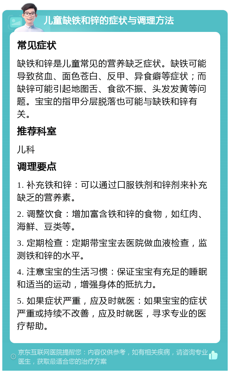 儿童缺铁和锌的症状与调理方法 常见症状 缺铁和锌是儿童常见的营养缺乏症状。缺铁可能导致贫血、面色苍白、反甲、异食癖等症状；而缺锌可能引起地图舌、食欲不振、头发发黄等问题。宝宝的指甲分层脱落也可能与缺铁和锌有关。 推荐科室 儿科 调理要点 1. 补充铁和锌：可以通过口服铁剂和锌剂来补充缺乏的营养素。 2. 调整饮食：增加富含铁和锌的食物，如红肉、海鲜、豆类等。 3. 定期检查：定期带宝宝去医院做血液检查，监测铁和锌的水平。 4. 注意宝宝的生活习惯：保证宝宝有充足的睡眠和适当的运动，增强身体的抵抗力。 5. 如果症状严重，应及时就医：如果宝宝的症状严重或持续不改善，应及时就医，寻求专业的医疗帮助。