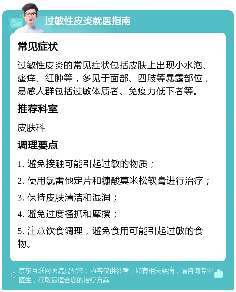 过敏性皮炎就医指南 常见症状 过敏性皮炎的常见症状包括皮肤上出现小水泡、瘙痒、红肿等，多见于面部、四肢等暴露部位，易感人群包括过敏体质者、免疫力低下者等。 推荐科室 皮肤科 调理要点 1. 避免接触可能引起过敏的物质； 2. 使用氯雷他定片和糠酸莫米松软膏进行治疗； 3. 保持皮肤清洁和湿润； 4. 避免过度搔抓和摩擦； 5. 注意饮食调理，避免食用可能引起过敏的食物。