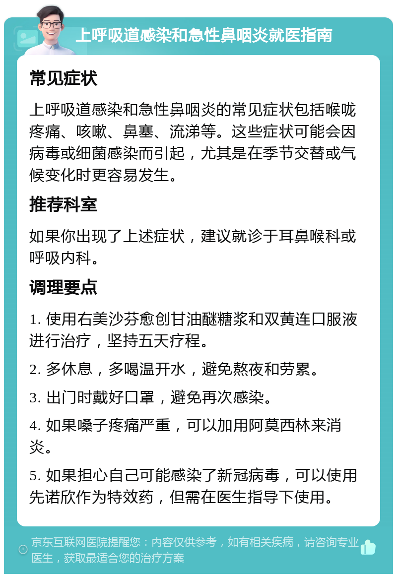 上呼吸道感染和急性鼻咽炎就医指南 常见症状 上呼吸道感染和急性鼻咽炎的常见症状包括喉咙疼痛、咳嗽、鼻塞、流涕等。这些症状可能会因病毒或细菌感染而引起，尤其是在季节交替或气候变化时更容易发生。 推荐科室 如果你出现了上述症状，建议就诊于耳鼻喉科或呼吸内科。 调理要点 1. 使用右美沙芬愈创甘油醚糖浆和双黄连口服液进行治疗，坚持五天疗程。 2. 多休息，多喝温开水，避免熬夜和劳累。 3. 出门时戴好口罩，避免再次感染。 4. 如果嗓子疼痛严重，可以加用阿莫西林来消炎。 5. 如果担心自己可能感染了新冠病毒，可以使用先诺欣作为特效药，但需在医生指导下使用。