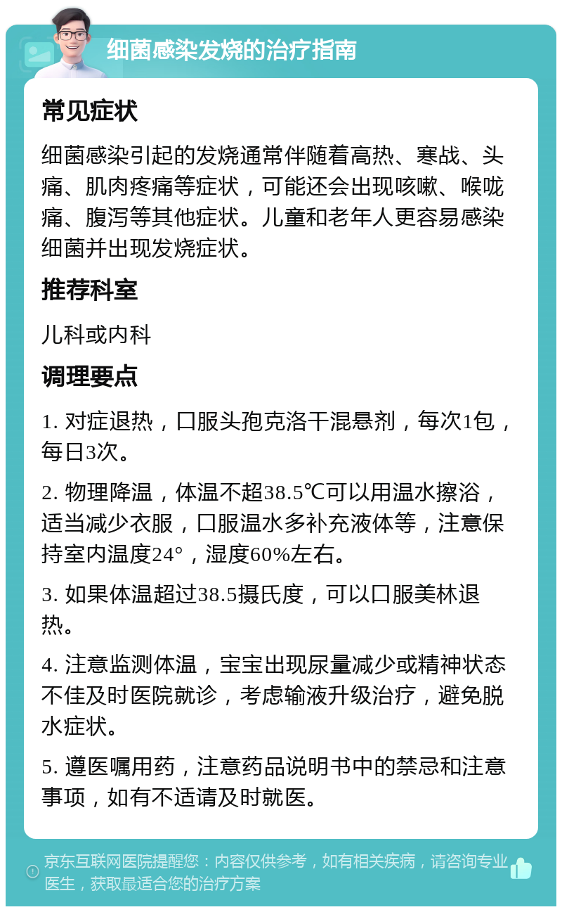 细菌感染发烧的治疗指南 常见症状 细菌感染引起的发烧通常伴随着高热、寒战、头痛、肌肉疼痛等症状，可能还会出现咳嗽、喉咙痛、腹泻等其他症状。儿童和老年人更容易感染细菌并出现发烧症状。 推荐科室 儿科或内科 调理要点 1. 对症退热，口服头孢克洛干混悬剂，每次1包，每日3次。 2. 物理降温，体温不超38.5℃可以用温水擦浴，适当减少衣服，口服温水多补充液体等，注意保持室内温度24°，湿度60%左右。 3. 如果体温超过38.5摄氏度，可以口服美林退热。 4. 注意监测体温，宝宝出现尿量减少或精神状态不佳及时医院就诊，考虑输液升级治疗，避免脱水症状。 5. 遵医嘱用药，注意药品说明书中的禁忌和注意事项，如有不适请及时就医。