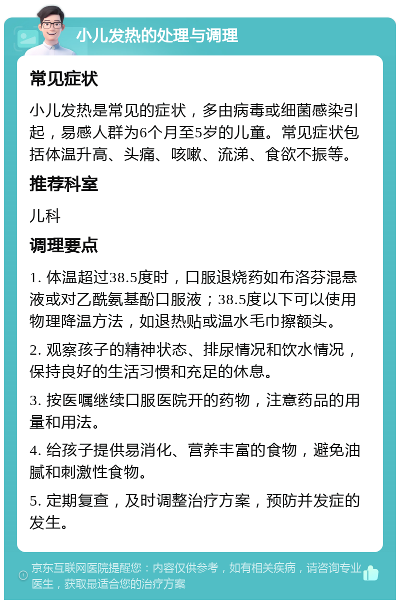 小儿发热的处理与调理 常见症状 小儿发热是常见的症状，多由病毒或细菌感染引起，易感人群为6个月至5岁的儿童。常见症状包括体温升高、头痛、咳嗽、流涕、食欲不振等。 推荐科室 儿科 调理要点 1. 体温超过38.5度时，口服退烧药如布洛芬混悬液或对乙酰氨基酚口服液；38.5度以下可以使用物理降温方法，如退热贴或温水毛巾擦额头。 2. 观察孩子的精神状态、排尿情况和饮水情况，保持良好的生活习惯和充足的休息。 3. 按医嘱继续口服医院开的药物，注意药品的用量和用法。 4. 给孩子提供易消化、营养丰富的食物，避免油腻和刺激性食物。 5. 定期复查，及时调整治疗方案，预防并发症的发生。