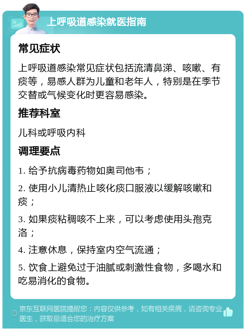 上呼吸道感染就医指南 常见症状 上呼吸道感染常见症状包括流清鼻涕、咳嗽、有痰等，易感人群为儿童和老年人，特别是在季节交替或气候变化时更容易感染。 推荐科室 儿科或呼吸内科 调理要点 1. 给予抗病毒药物如奥司他韦； 2. 使用小儿清热止咳化痰口服液以缓解咳嗽和痰； 3. 如果痰粘稠咳不上来，可以考虑使用头孢克洛； 4. 注意休息，保持室内空气流通； 5. 饮食上避免过于油腻或刺激性食物，多喝水和吃易消化的食物。