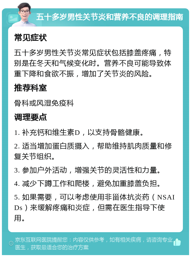 五十多岁男性关节炎和营养不良的调理指南 常见症状 五十多岁男性关节炎常见症状包括膝盖疼痛，特别是在冬天和气候变化时。营养不良可能导致体重下降和食欲不振，增加了关节炎的风险。 推荐科室 骨科或风湿免疫科 调理要点 1. 补充钙和维生素D，以支持骨骼健康。 2. 适当增加蛋白质摄入，帮助维持肌肉质量和修复关节组织。 3. 参加户外活动，增强关节的灵活性和力量。 4. 减少下蹲工作和爬楼，避免加重膝盖负担。 5. 如果需要，可以考虑使用非甾体抗炎药（NSAIDs）来缓解疼痛和炎症，但需在医生指导下使用。