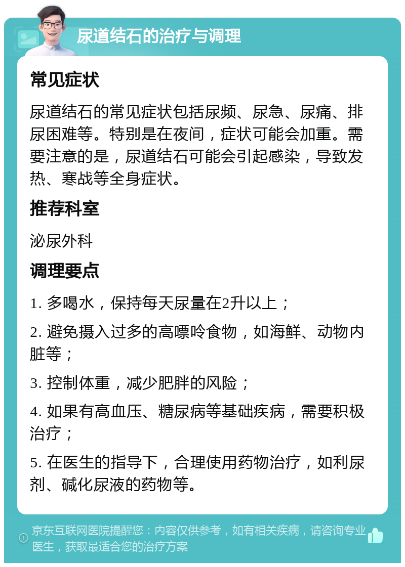 尿道结石的治疗与调理 常见症状 尿道结石的常见症状包括尿频、尿急、尿痛、排尿困难等。特别是在夜间，症状可能会加重。需要注意的是，尿道结石可能会引起感染，导致发热、寒战等全身症状。 推荐科室 泌尿外科 调理要点 1. 多喝水，保持每天尿量在2升以上； 2. 避免摄入过多的高嘌呤食物，如海鲜、动物内脏等； 3. 控制体重，减少肥胖的风险； 4. 如果有高血压、糖尿病等基础疾病，需要积极治疗； 5. 在医生的指导下，合理使用药物治疗，如利尿剂、碱化尿液的药物等。