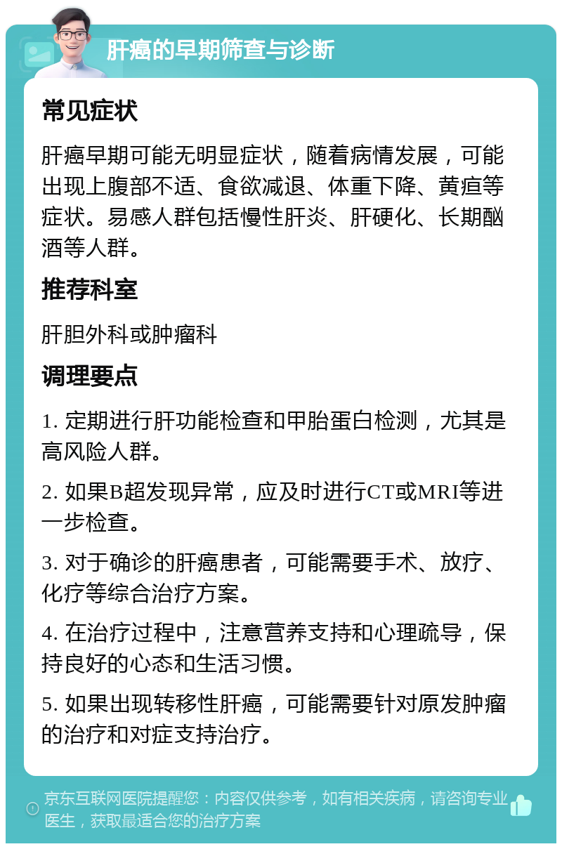 肝癌的早期筛查与诊断 常见症状 肝癌早期可能无明显症状，随着病情发展，可能出现上腹部不适、食欲减退、体重下降、黄疸等症状。易感人群包括慢性肝炎、肝硬化、长期酗酒等人群。 推荐科室 肝胆外科或肿瘤科 调理要点 1. 定期进行肝功能检查和甲胎蛋白检测，尤其是高风险人群。 2. 如果B超发现异常，应及时进行CT或MRI等进一步检查。 3. 对于确诊的肝癌患者，可能需要手术、放疗、化疗等综合治疗方案。 4. 在治疗过程中，注意营养支持和心理疏导，保持良好的心态和生活习惯。 5. 如果出现转移性肝癌，可能需要针对原发肿瘤的治疗和对症支持治疗。