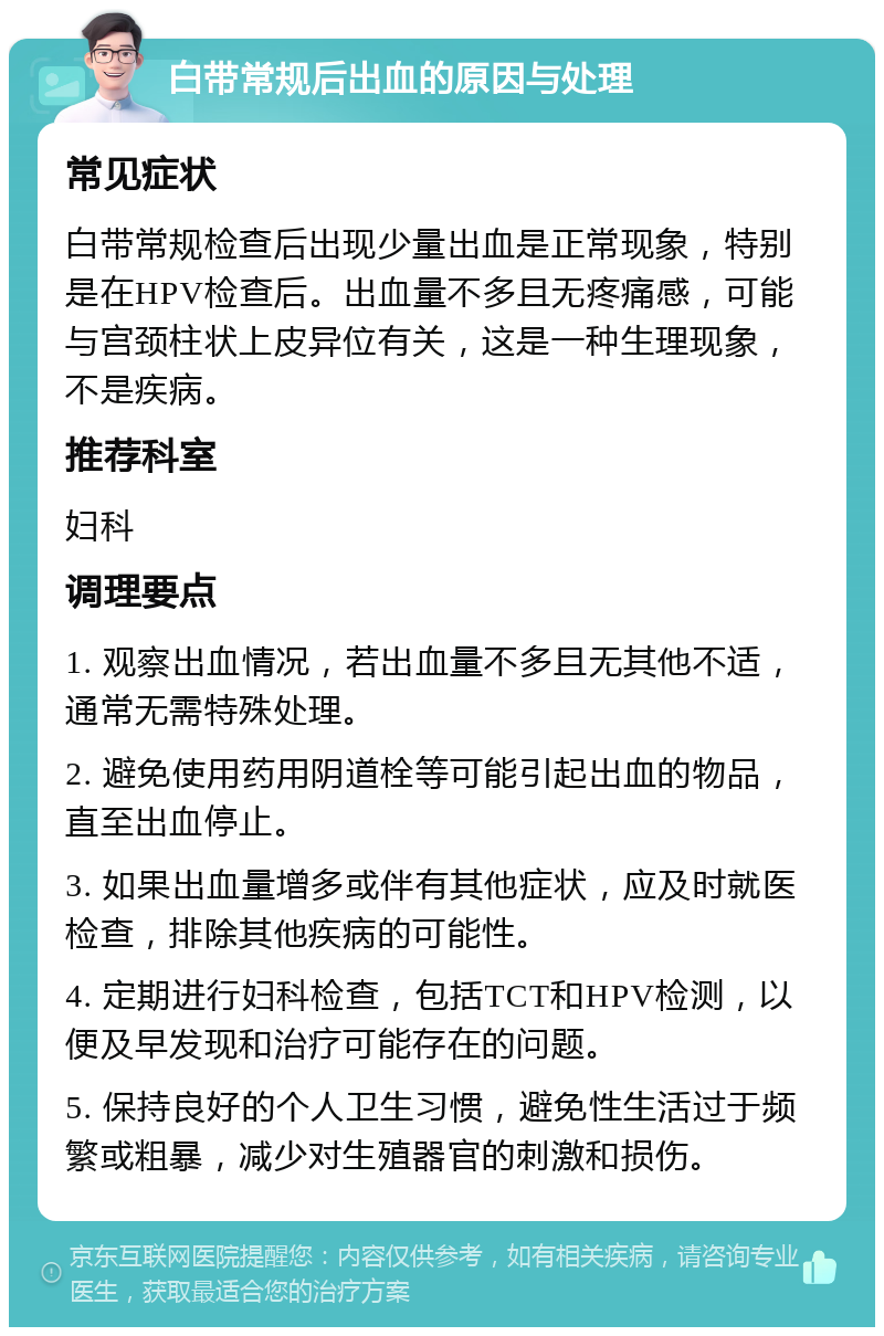 白带常规后出血的原因与处理 常见症状 白带常规检查后出现少量出血是正常现象，特别是在HPV检查后。出血量不多且无疼痛感，可能与宫颈柱状上皮异位有关，这是一种生理现象，不是疾病。 推荐科室 妇科 调理要点 1. 观察出血情况，若出血量不多且无其他不适，通常无需特殊处理。 2. 避免使用药用阴道栓等可能引起出血的物品，直至出血停止。 3. 如果出血量增多或伴有其他症状，应及时就医检查，排除其他疾病的可能性。 4. 定期进行妇科检查，包括TCT和HPV检测，以便及早发现和治疗可能存在的问题。 5. 保持良好的个人卫生习惯，避免性生活过于频繁或粗暴，减少对生殖器官的刺激和损伤。