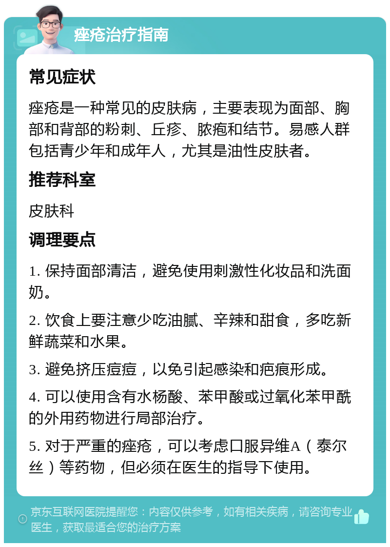 痤疮治疗指南 常见症状 痤疮是一种常见的皮肤病，主要表现为面部、胸部和背部的粉刺、丘疹、脓疱和结节。易感人群包括青少年和成年人，尤其是油性皮肤者。 推荐科室 皮肤科 调理要点 1. 保持面部清洁，避免使用刺激性化妆品和洗面奶。 2. 饮食上要注意少吃油腻、辛辣和甜食，多吃新鲜蔬菜和水果。 3. 避免挤压痘痘，以免引起感染和疤痕形成。 4. 可以使用含有水杨酸、苯甲酸或过氧化苯甲酰的外用药物进行局部治疗。 5. 对于严重的痤疮，可以考虑口服异维A（泰尔丝）等药物，但必须在医生的指导下使用。