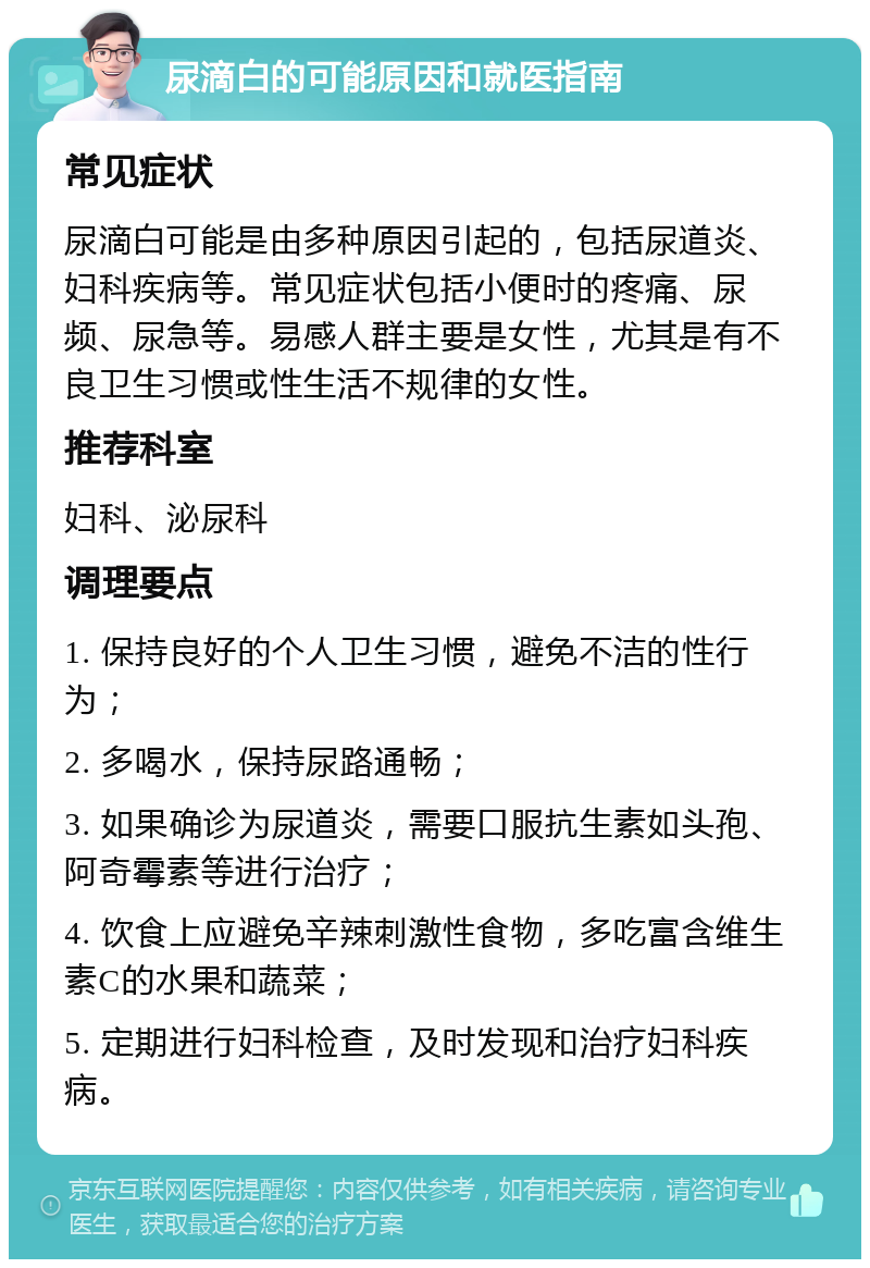 尿滴白的可能原因和就医指南 常见症状 尿滴白可能是由多种原因引起的，包括尿道炎、妇科疾病等。常见症状包括小便时的疼痛、尿频、尿急等。易感人群主要是女性，尤其是有不良卫生习惯或性生活不规律的女性。 推荐科室 妇科、泌尿科 调理要点 1. 保持良好的个人卫生习惯，避免不洁的性行为； 2. 多喝水，保持尿路通畅； 3. 如果确诊为尿道炎，需要口服抗生素如头孢、阿奇霉素等进行治疗； 4. 饮食上应避免辛辣刺激性食物，多吃富含维生素C的水果和蔬菜； 5. 定期进行妇科检查，及时发现和治疗妇科疾病。