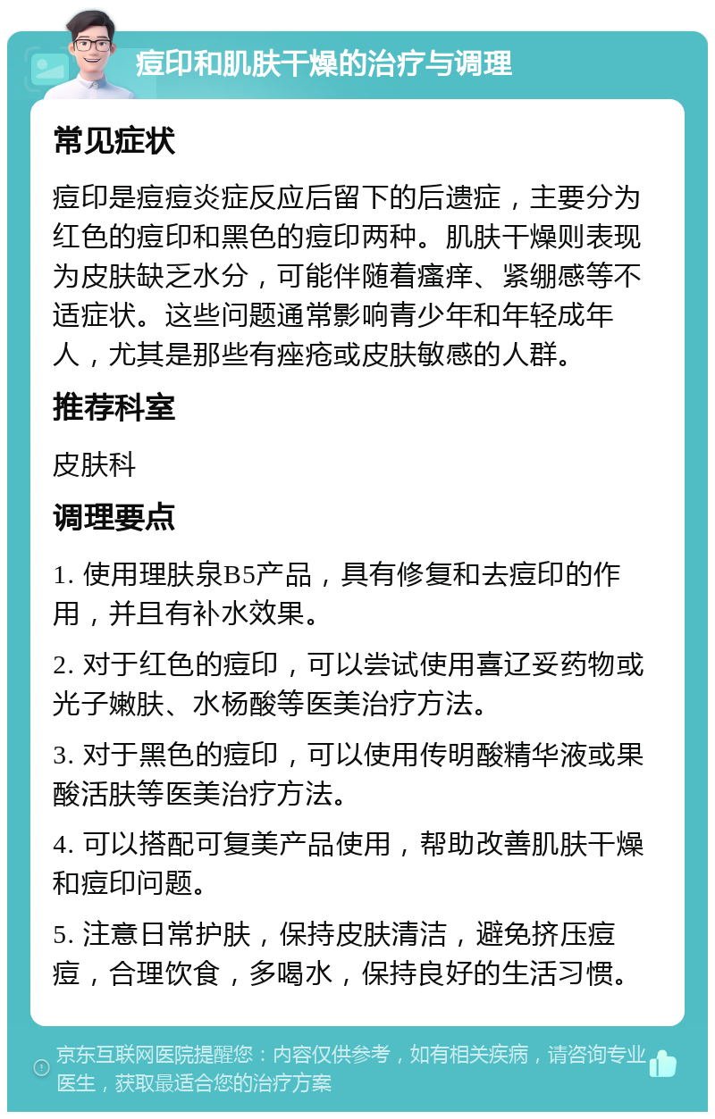 痘印和肌肤干燥的治疗与调理 常见症状 痘印是痘痘炎症反应后留下的后遗症，主要分为红色的痘印和黑色的痘印两种。肌肤干燥则表现为皮肤缺乏水分，可能伴随着瘙痒、紧绷感等不适症状。这些问题通常影响青少年和年轻成年人，尤其是那些有痤疮或皮肤敏感的人群。 推荐科室 皮肤科 调理要点 1. 使用理肤泉B5产品，具有修复和去痘印的作用，并且有补水效果。 2. 对于红色的痘印，可以尝试使用喜辽妥药物或光子嫩肤、水杨酸等医美治疗方法。 3. 对于黑色的痘印，可以使用传明酸精华液或果酸活肤等医美治疗方法。 4. 可以搭配可复美产品使用，帮助改善肌肤干燥和痘印问题。 5. 注意日常护肤，保持皮肤清洁，避免挤压痘痘，合理饮食，多喝水，保持良好的生活习惯。