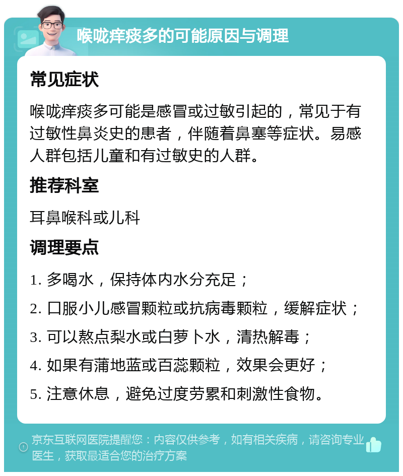 喉咙痒痰多的可能原因与调理 常见症状 喉咙痒痰多可能是感冒或过敏引起的，常见于有过敏性鼻炎史的患者，伴随着鼻塞等症状。易感人群包括儿童和有过敏史的人群。 推荐科室 耳鼻喉科或儿科 调理要点 1. 多喝水，保持体内水分充足； 2. 口服小儿感冒颗粒或抗病毒颗粒，缓解症状； 3. 可以熬点梨水或白萝卜水，清热解毒； 4. 如果有蒲地蓝或百蕊颗粒，效果会更好； 5. 注意休息，避免过度劳累和刺激性食物。