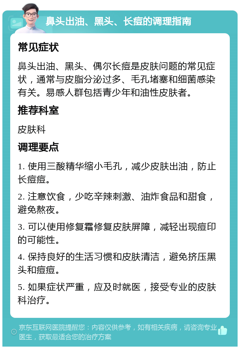 鼻头出油、黑头、长痘的调理指南 常见症状 鼻头出油、黑头、偶尔长痘是皮肤问题的常见症状，通常与皮脂分泌过多、毛孔堵塞和细菌感染有关。易感人群包括青少年和油性皮肤者。 推荐科室 皮肤科 调理要点 1. 使用三酸精华缩小毛孔，减少皮肤出油，防止长痘痘。 2. 注意饮食，少吃辛辣刺激、油炸食品和甜食，避免熬夜。 3. 可以使用修复霜修复皮肤屏障，减轻出现痘印的可能性。 4. 保持良好的生活习惯和皮肤清洁，避免挤压黑头和痘痘。 5. 如果症状严重，应及时就医，接受专业的皮肤科治疗。