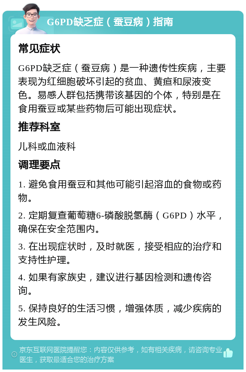 G6PD缺乏症（蚕豆病）指南 常见症状 G6PD缺乏症（蚕豆病）是一种遗传性疾病，主要表现为红细胞破坏引起的贫血、黄疸和尿液变色。易感人群包括携带该基因的个体，特别是在食用蚕豆或某些药物后可能出现症状。 推荐科室 儿科或血液科 调理要点 1. 避免食用蚕豆和其他可能引起溶血的食物或药物。 2. 定期复查葡萄糖6-磷酸脱氢酶（G6PD）水平，确保在安全范围内。 3. 在出现症状时，及时就医，接受相应的治疗和支持性护理。 4. 如果有家族史，建议进行基因检测和遗传咨询。 5. 保持良好的生活习惯，增强体质，减少疾病的发生风险。