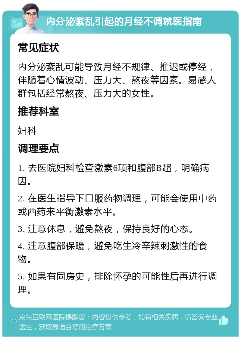 内分泌紊乱引起的月经不调就医指南 常见症状 内分泌紊乱可能导致月经不规律、推迟或停经，伴随着心情波动、压力大、熬夜等因素。易感人群包括经常熬夜、压力大的女性。 推荐科室 妇科 调理要点 1. 去医院妇科检查激素6项和腹部B超，明确病因。 2. 在医生指导下口服药物调理，可能会使用中药或西药来平衡激素水平。 3. 注意休息，避免熬夜，保持良好的心态。 4. 注意腹部保暖，避免吃生冷辛辣刺激性的食物。 5. 如果有同房史，排除怀孕的可能性后再进行调理。