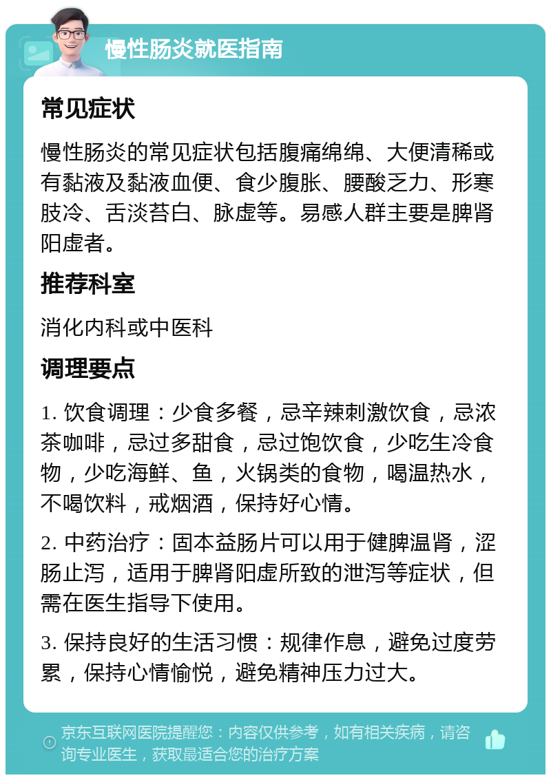 慢性肠炎就医指南 常见症状 慢性肠炎的常见症状包括腹痛绵绵、大便清稀或有黏液及黏液血便、食少腹胀、腰酸乏力、形寒肢冷、舌淡苔白、脉虚等。易感人群主要是脾肾阳虚者。 推荐科室 消化内科或中医科 调理要点 1. 饮食调理：少食多餐，忌辛辣刺激饮食，忌浓茶咖啡，忌过多甜食，忌过饱饮食，少吃生冷食物，少吃海鲜、鱼，火锅类的食物，喝温热水，不喝饮料，戒烟酒，保持好心情。 2. 中药治疗：固本益肠片可以用于健脾温肾，涩肠止泻，适用于脾肾阳虚所致的泄泻等症状，但需在医生指导下使用。 3. 保持良好的生活习惯：规律作息，避免过度劳累，保持心情愉悦，避免精神压力过大。