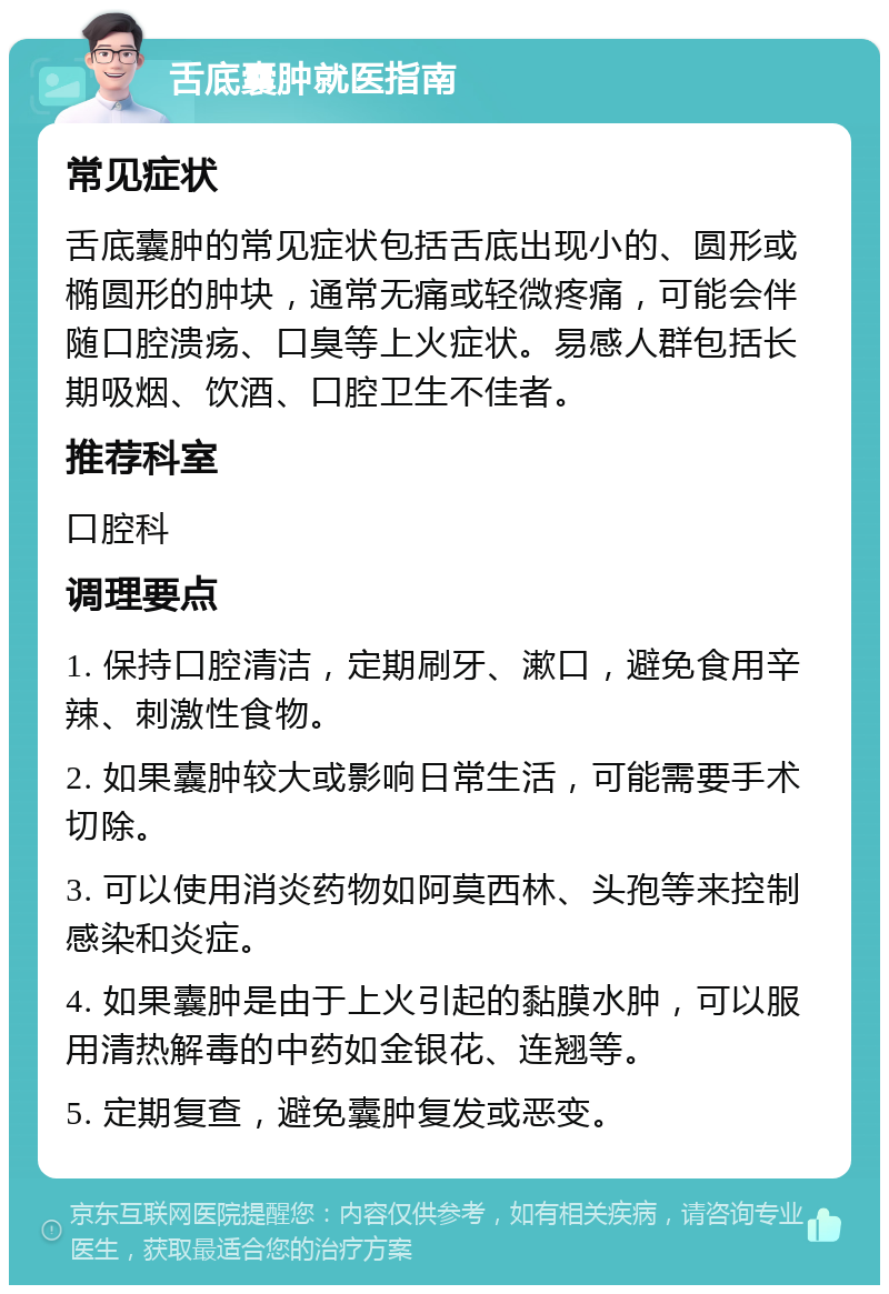 舌底囊肿就医指南 常见症状 舌底囊肿的常见症状包括舌底出现小的、圆形或椭圆形的肿块，通常无痛或轻微疼痛，可能会伴随口腔溃疡、口臭等上火症状。易感人群包括长期吸烟、饮酒、口腔卫生不佳者。 推荐科室 口腔科 调理要点 1. 保持口腔清洁，定期刷牙、漱口，避免食用辛辣、刺激性食物。 2. 如果囊肿较大或影响日常生活，可能需要手术切除。 3. 可以使用消炎药物如阿莫西林、头孢等来控制感染和炎症。 4. 如果囊肿是由于上火引起的黏膜水肿，可以服用清热解毒的中药如金银花、连翘等。 5. 定期复查，避免囊肿复发或恶变。