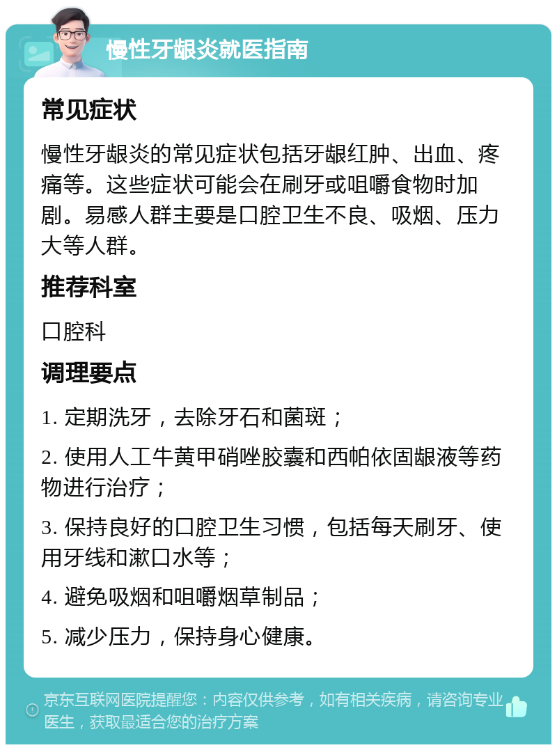 慢性牙龈炎就医指南 常见症状 慢性牙龈炎的常见症状包括牙龈红肿、出血、疼痛等。这些症状可能会在刷牙或咀嚼食物时加剧。易感人群主要是口腔卫生不良、吸烟、压力大等人群。 推荐科室 口腔科 调理要点 1. 定期洗牙，去除牙石和菌斑； 2. 使用人工牛黄甲硝唑胶囊和西帕依固龈液等药物进行治疗； 3. 保持良好的口腔卫生习惯，包括每天刷牙、使用牙线和漱口水等； 4. 避免吸烟和咀嚼烟草制品； 5. 减少压力，保持身心健康。