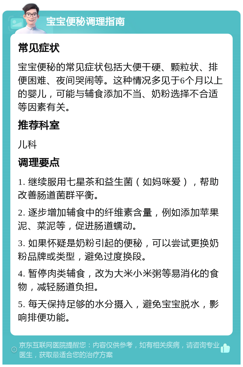 宝宝便秘调理指南 常见症状 宝宝便秘的常见症状包括大便干硬、颗粒状、排便困难、夜间哭闹等。这种情况多见于6个月以上的婴儿，可能与辅食添加不当、奶粉选择不合适等因素有关。 推荐科室 儿科 调理要点 1. 继续服用七星茶和益生菌（如妈咪爱），帮助改善肠道菌群平衡。 2. 逐步增加辅食中的纤维素含量，例如添加苹果泥、菜泥等，促进肠道蠕动。 3. 如果怀疑是奶粉引起的便秘，可以尝试更换奶粉品牌或类型，避免过度换段。 4. 暂停肉类辅食，改为大米小米粥等易消化的食物，减轻肠道负担。 5. 每天保持足够的水分摄入，避免宝宝脱水，影响排便功能。