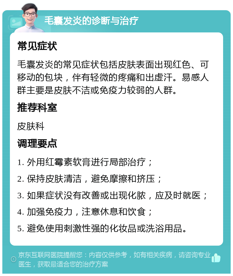 毛囊发炎的诊断与治疗 常见症状 毛囊发炎的常见症状包括皮肤表面出现红色、可移动的包块，伴有轻微的疼痛和出虚汗。易感人群主要是皮肤不洁或免疫力较弱的人群。 推荐科室 皮肤科 调理要点 1. 外用红霉素软膏进行局部治疗； 2. 保持皮肤清洁，避免摩擦和挤压； 3. 如果症状没有改善或出现化脓，应及时就医； 4. 加强免疫力，注意休息和饮食； 5. 避免使用刺激性强的化妆品或洗浴用品。