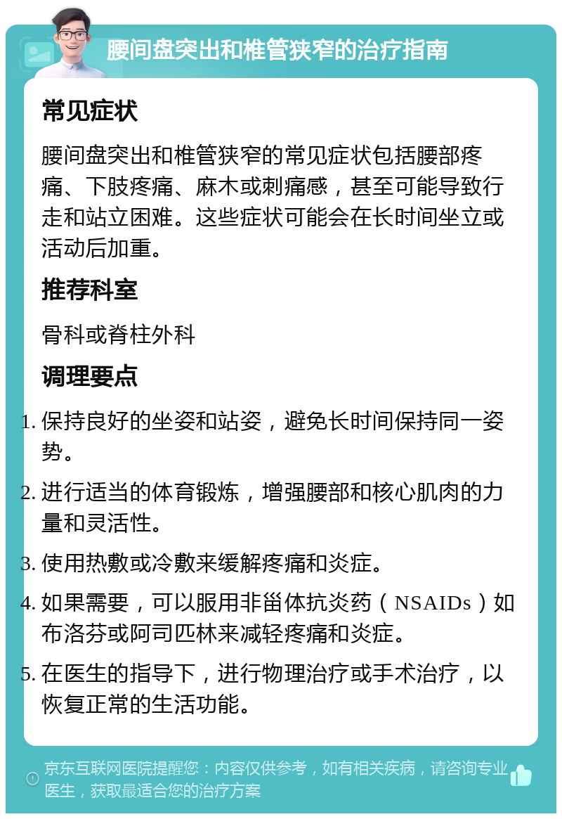 腰间盘突出和椎管狭窄的治疗指南 常见症状 腰间盘突出和椎管狭窄的常见症状包括腰部疼痛、下肢疼痛、麻木或刺痛感，甚至可能导致行走和站立困难。这些症状可能会在长时间坐立或活动后加重。 推荐科室 骨科或脊柱外科 调理要点 保持良好的坐姿和站姿，避免长时间保持同一姿势。 进行适当的体育锻炼，增强腰部和核心肌肉的力量和灵活性。 使用热敷或冷敷来缓解疼痛和炎症。 如果需要，可以服用非甾体抗炎药（NSAIDs）如布洛芬或阿司匹林来减轻疼痛和炎症。 在医生的指导下，进行物理治疗或手术治疗，以恢复正常的生活功能。