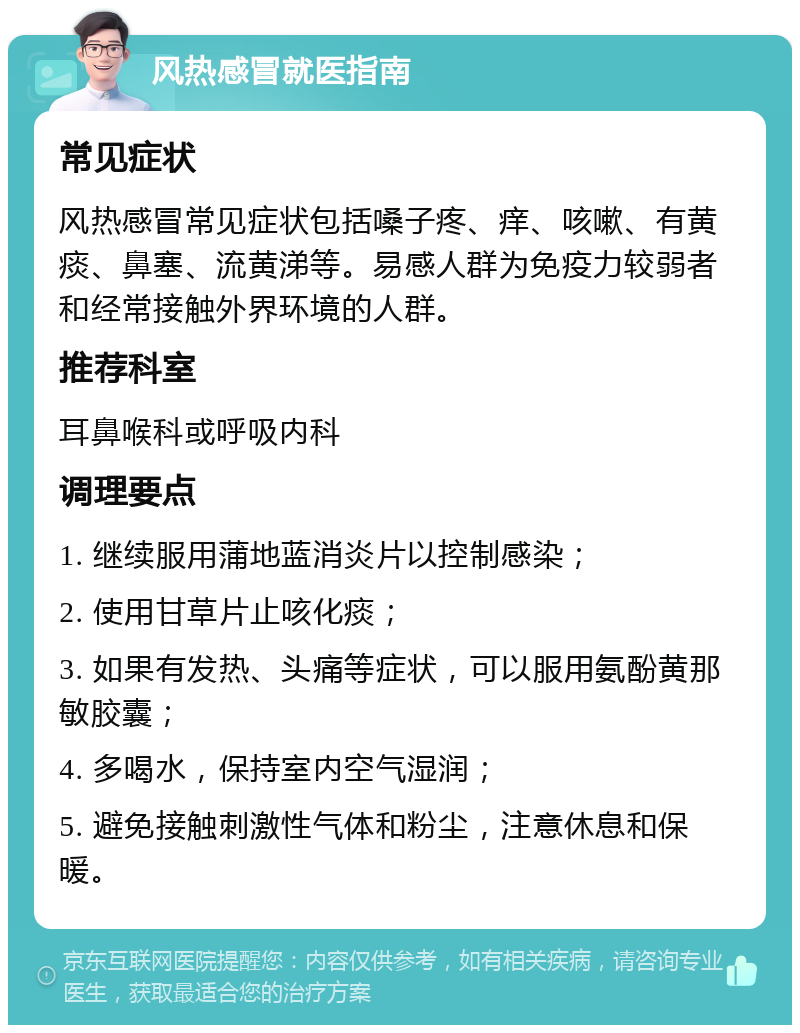 风热感冒就医指南 常见症状 风热感冒常见症状包括嗓子疼、痒、咳嗽、有黄痰、鼻塞、流黄涕等。易感人群为免疫力较弱者和经常接触外界环境的人群。 推荐科室 耳鼻喉科或呼吸内科 调理要点 1. 继续服用蒲地蓝消炎片以控制感染； 2. 使用甘草片止咳化痰； 3. 如果有发热、头痛等症状，可以服用氨酚黄那敏胶囊； 4. 多喝水，保持室内空气湿润； 5. 避免接触刺激性气体和粉尘，注意休息和保暖。