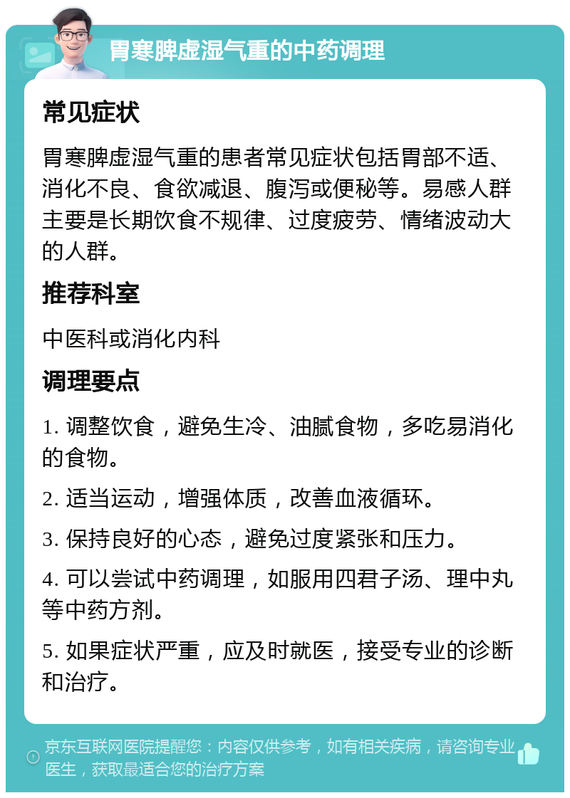 胃寒脾虚湿气重的中药调理 常见症状 胃寒脾虚湿气重的患者常见症状包括胃部不适、消化不良、食欲减退、腹泻或便秘等。易感人群主要是长期饮食不规律、过度疲劳、情绪波动大的人群。 推荐科室 中医科或消化内科 调理要点 1. 调整饮食，避免生冷、油腻食物，多吃易消化的食物。 2. 适当运动，增强体质，改善血液循环。 3. 保持良好的心态，避免过度紧张和压力。 4. 可以尝试中药调理，如服用四君子汤、理中丸等中药方剂。 5. 如果症状严重，应及时就医，接受专业的诊断和治疗。