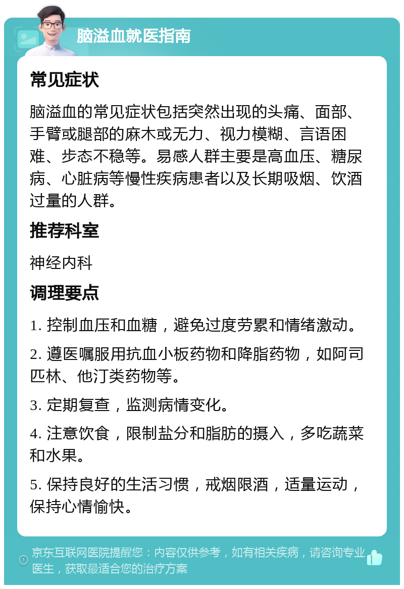 脑溢血就医指南 常见症状 脑溢血的常见症状包括突然出现的头痛、面部、手臂或腿部的麻木或无力、视力模糊、言语困难、步态不稳等。易感人群主要是高血压、糖尿病、心脏病等慢性疾病患者以及长期吸烟、饮酒过量的人群。 推荐科室 神经内科 调理要点 1. 控制血压和血糖，避免过度劳累和情绪激动。 2. 遵医嘱服用抗血小板药物和降脂药物，如阿司匹林、他汀类药物等。 3. 定期复查，监测病情变化。 4. 注意饮食，限制盐分和脂肪的摄入，多吃蔬菜和水果。 5. 保持良好的生活习惯，戒烟限酒，适量运动，保持心情愉快。