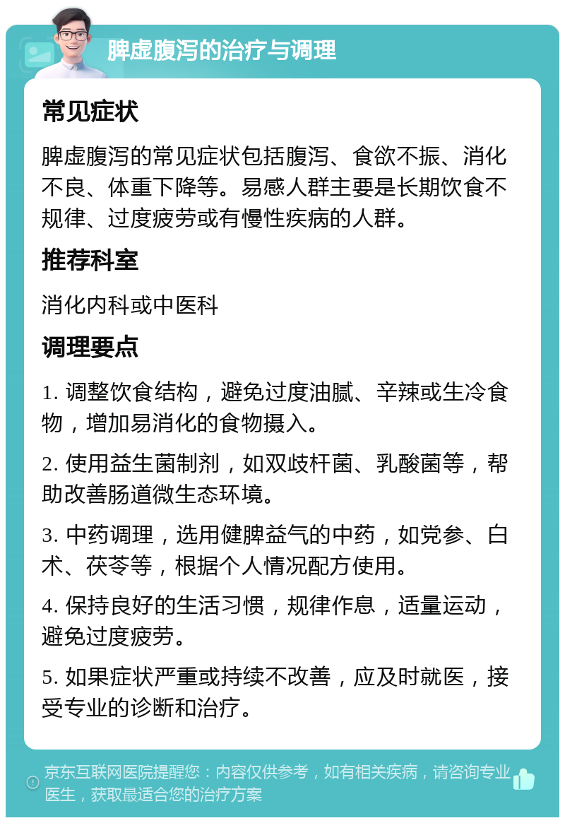 脾虚腹泻的治疗与调理 常见症状 脾虚腹泻的常见症状包括腹泻、食欲不振、消化不良、体重下降等。易感人群主要是长期饮食不规律、过度疲劳或有慢性疾病的人群。 推荐科室 消化内科或中医科 调理要点 1. 调整饮食结构，避免过度油腻、辛辣或生冷食物，增加易消化的食物摄入。 2. 使用益生菌制剂，如双歧杆菌、乳酸菌等，帮助改善肠道微生态环境。 3. 中药调理，选用健脾益气的中药，如党参、白术、茯苓等，根据个人情况配方使用。 4. 保持良好的生活习惯，规律作息，适量运动，避免过度疲劳。 5. 如果症状严重或持续不改善，应及时就医，接受专业的诊断和治疗。