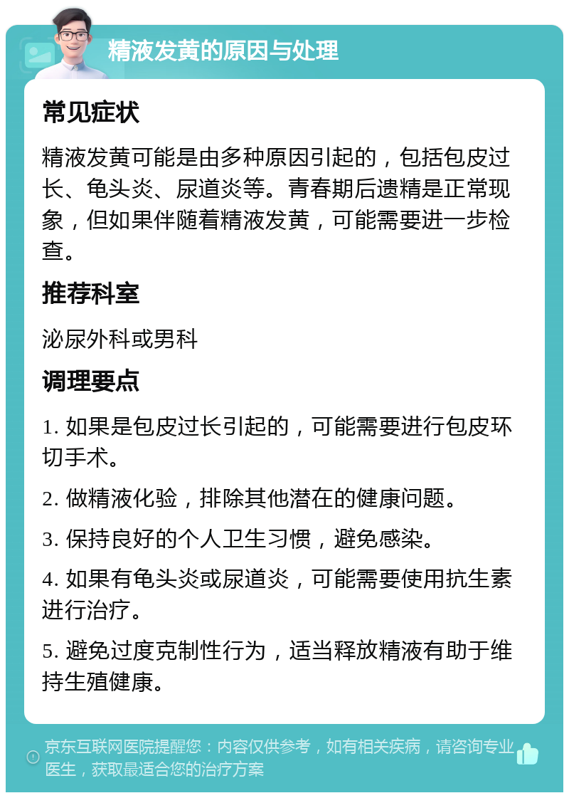 精液发黄的原因与处理 常见症状 精液发黄可能是由多种原因引起的，包括包皮过长、龟头炎、尿道炎等。青春期后遗精是正常现象，但如果伴随着精液发黄，可能需要进一步检查。 推荐科室 泌尿外科或男科 调理要点 1. 如果是包皮过长引起的，可能需要进行包皮环切手术。 2. 做精液化验，排除其他潜在的健康问题。 3. 保持良好的个人卫生习惯，避免感染。 4. 如果有龟头炎或尿道炎，可能需要使用抗生素进行治疗。 5. 避免过度克制性行为，适当释放精液有助于维持生殖健康。