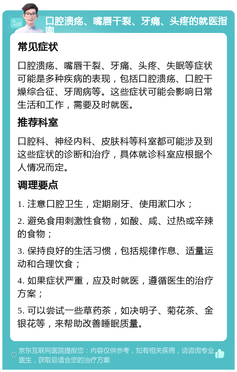 口腔溃疡、嘴唇干裂、牙痛、头疼的就医指南 常见症状 口腔溃疡、嘴唇干裂、牙痛、头疼、失眠等症状可能是多种疾病的表现，包括口腔溃疡、口腔干燥综合征、牙周病等。这些症状可能会影响日常生活和工作，需要及时就医。 推荐科室 口腔科、神经内科、皮肤科等科室都可能涉及到这些症状的诊断和治疗，具体就诊科室应根据个人情况而定。 调理要点 1. 注意口腔卫生，定期刷牙、使用漱口水； 2. 避免食用刺激性食物，如酸、咸、过热或辛辣的食物； 3. 保持良好的生活习惯，包括规律作息、适量运动和合理饮食； 4. 如果症状严重，应及时就医，遵循医生的治疗方案； 5. 可以尝试一些草药茶，如决明子、菊花茶、金银花等，来帮助改善睡眠质量。