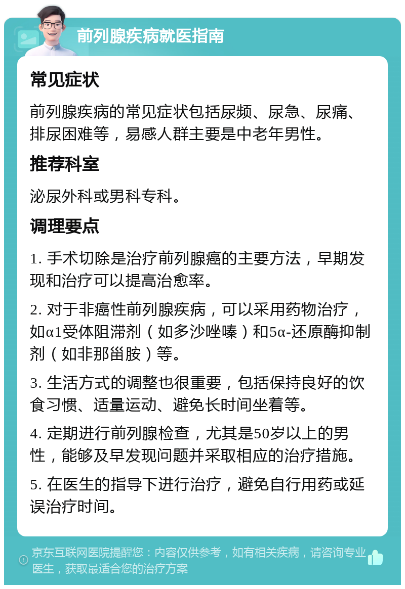 前列腺疾病就医指南 常见症状 前列腺疾病的常见症状包括尿频、尿急、尿痛、排尿困难等，易感人群主要是中老年男性。 推荐科室 泌尿外科或男科专科。 调理要点 1. 手术切除是治疗前列腺癌的主要方法，早期发现和治疗可以提高治愈率。 2. 对于非癌性前列腺疾病，可以采用药物治疗，如α1受体阻滞剂（如多沙唑嗪）和5α-还原酶抑制剂（如非那甾胺）等。 3. 生活方式的调整也很重要，包括保持良好的饮食习惯、适量运动、避免长时间坐着等。 4. 定期进行前列腺检查，尤其是50岁以上的男性，能够及早发现问题并采取相应的治疗措施。 5. 在医生的指导下进行治疗，避免自行用药或延误治疗时间。