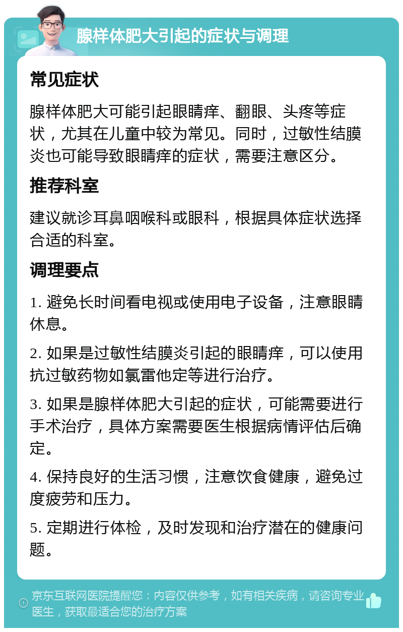 腺样体肥大引起的症状与调理 常见症状 腺样体肥大可能引起眼睛痒、翻眼、头疼等症状，尤其在儿童中较为常见。同时，过敏性结膜炎也可能导致眼睛痒的症状，需要注意区分。 推荐科室 建议就诊耳鼻咽喉科或眼科，根据具体症状选择合适的科室。 调理要点 1. 避免长时间看电视或使用电子设备，注意眼睛休息。 2. 如果是过敏性结膜炎引起的眼睛痒，可以使用抗过敏药物如氯雷他定等进行治疗。 3. 如果是腺样体肥大引起的症状，可能需要进行手术治疗，具体方案需要医生根据病情评估后确定。 4. 保持良好的生活习惯，注意饮食健康，避免过度疲劳和压力。 5. 定期进行体检，及时发现和治疗潜在的健康问题。