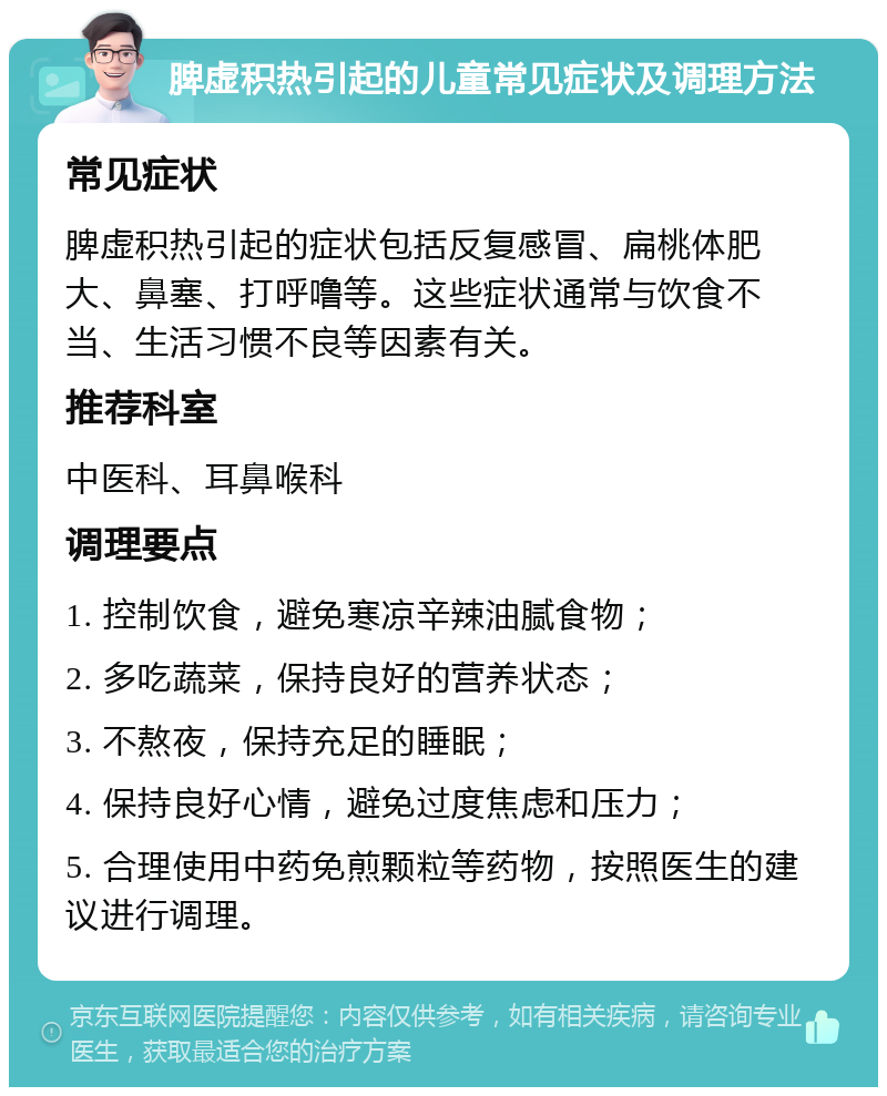 脾虚积热引起的儿童常见症状及调理方法 常见症状 脾虚积热引起的症状包括反复感冒、扁桃体肥大、鼻塞、打呼噜等。这些症状通常与饮食不当、生活习惯不良等因素有关。 推荐科室 中医科、耳鼻喉科 调理要点 1. 控制饮食，避免寒凉辛辣油腻食物； 2. 多吃蔬菜，保持良好的营养状态； 3. 不熬夜，保持充足的睡眠； 4. 保持良好心情，避免过度焦虑和压力； 5. 合理使用中药免煎颗粒等药物，按照医生的建议进行调理。