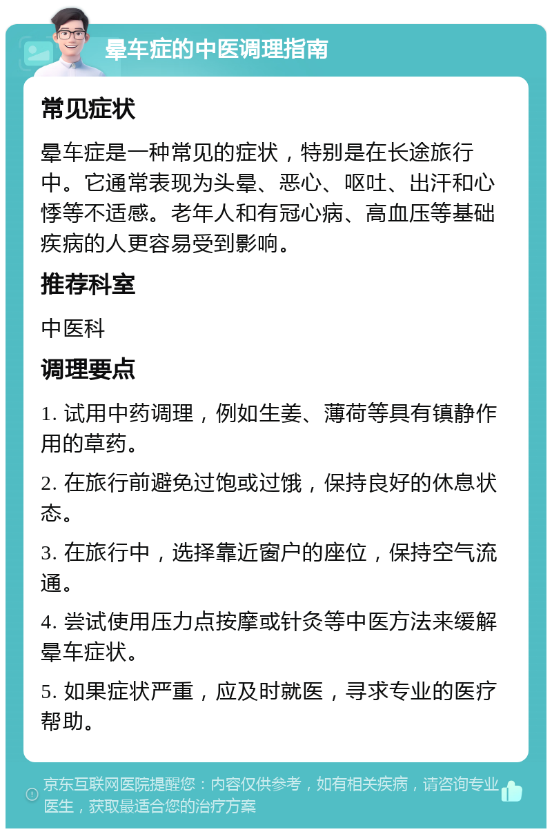 晕车症的中医调理指南 常见症状 晕车症是一种常见的症状，特别是在长途旅行中。它通常表现为头晕、恶心、呕吐、出汗和心悸等不适感。老年人和有冠心病、高血压等基础疾病的人更容易受到影响。 推荐科室 中医科 调理要点 1. 试用中药调理，例如生姜、薄荷等具有镇静作用的草药。 2. 在旅行前避免过饱或过饿，保持良好的休息状态。 3. 在旅行中，选择靠近窗户的座位，保持空气流通。 4. 尝试使用压力点按摩或针灸等中医方法来缓解晕车症状。 5. 如果症状严重，应及时就医，寻求专业的医疗帮助。