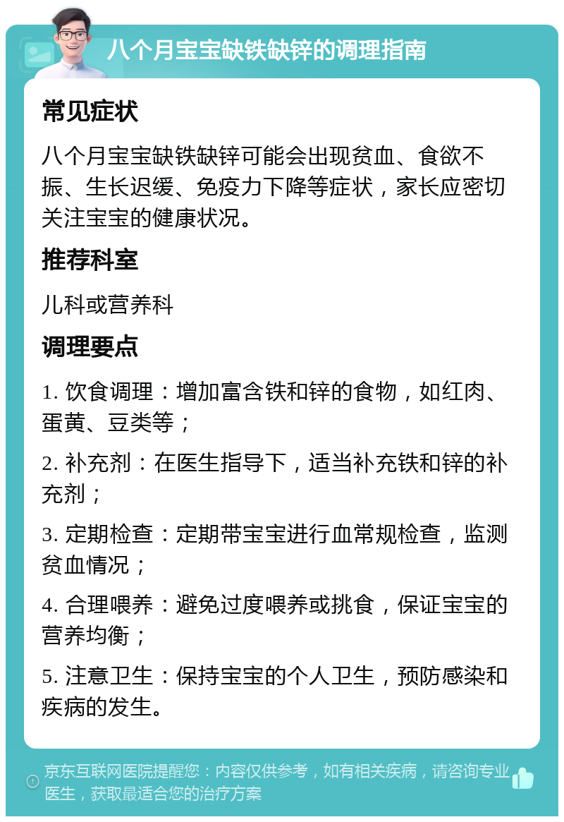 八个月宝宝缺铁缺锌的调理指南 常见症状 八个月宝宝缺铁缺锌可能会出现贫血、食欲不振、生长迟缓、免疫力下降等症状，家长应密切关注宝宝的健康状况。 推荐科室 儿科或营养科 调理要点 1. 饮食调理：增加富含铁和锌的食物，如红肉、蛋黄、豆类等； 2. 补充剂：在医生指导下，适当补充铁和锌的补充剂； 3. 定期检查：定期带宝宝进行血常规检查，监测贫血情况； 4. 合理喂养：避免过度喂养或挑食，保证宝宝的营养均衡； 5. 注意卫生：保持宝宝的个人卫生，预防感染和疾病的发生。