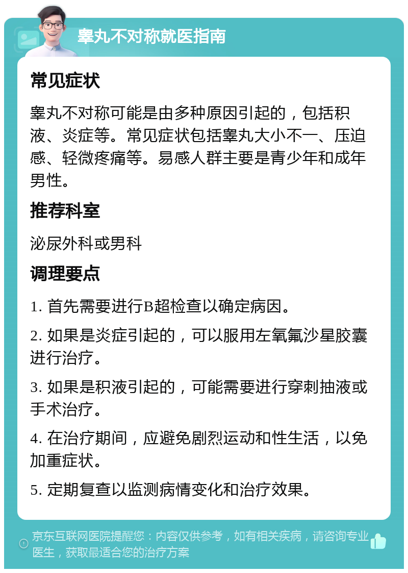 睾丸不对称就医指南 常见症状 睾丸不对称可能是由多种原因引起的，包括积液、炎症等。常见症状包括睾丸大小不一、压迫感、轻微疼痛等。易感人群主要是青少年和成年男性。 推荐科室 泌尿外科或男科 调理要点 1. 首先需要进行B超检查以确定病因。 2. 如果是炎症引起的，可以服用左氧氟沙星胶囊进行治疗。 3. 如果是积液引起的，可能需要进行穿刺抽液或手术治疗。 4. 在治疗期间，应避免剧烈运动和性生活，以免加重症状。 5. 定期复查以监测病情变化和治疗效果。