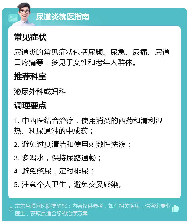 尿道炎就医指南 常见症状 尿道炎的常见症状包括尿频、尿急、尿痛、尿道口疼痛等，多见于女性和老年人群体。 推荐科室 泌尿外科或妇科 调理要点 1. 中西医结合治疗，使用消炎的西药和清利湿热、利尿通淋的中成药； 2. 避免过度清洁和使用刺激性洗液； 3. 多喝水，保持尿路通畅； 4. 避免憋尿，定时排尿； 5. 注意个人卫生，避免交叉感染。