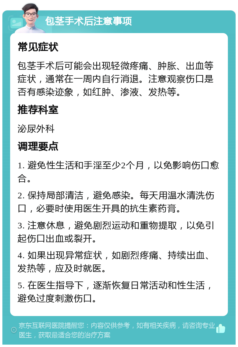 包茎手术后注意事项 常见症状 包茎手术后可能会出现轻微疼痛、肿胀、出血等症状，通常在一周内自行消退。注意观察伤口是否有感染迹象，如红肿、渗液、发热等。 推荐科室 泌尿外科 调理要点 1. 避免性生活和手淫至少2个月，以免影响伤口愈合。 2. 保持局部清洁，避免感染。每天用温水清洗伤口，必要时使用医生开具的抗生素药膏。 3. 注意休息，避免剧烈运动和重物提取，以免引起伤口出血或裂开。 4. 如果出现异常症状，如剧烈疼痛、持续出血、发热等，应及时就医。 5. 在医生指导下，逐渐恢复日常活动和性生活，避免过度刺激伤口。